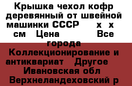 Крышка чехол кофр деревянный от швейной машинки СССР 50.5х22х25 см › Цена ­ 1 000 - Все города Коллекционирование и антиквариат » Другое   . Ивановская обл.,Верхнеландеховский р-н